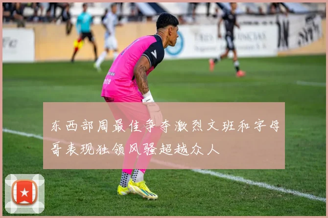 东西部周最佳争夺激烈文班和字母哥表现独领风骚超越众人