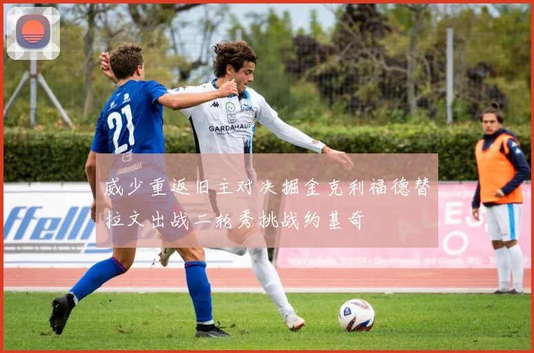 威少重返旧主对决掘金克利福德替拉文出战二轮秀挑战约基奇