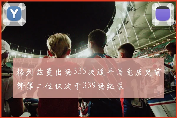 格列兹曼出场335次追平马竞历史前锋第二位仅次于339场纪录