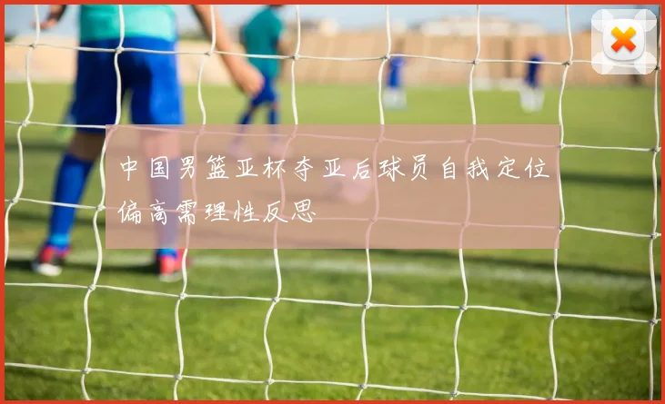中国男篮亚杯夺亚后球员自我定位偏高需理性反思