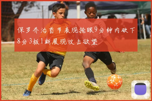 保罗乔治首节表现抢眼9分钟内砍下8分3板1断展现攻击欲望