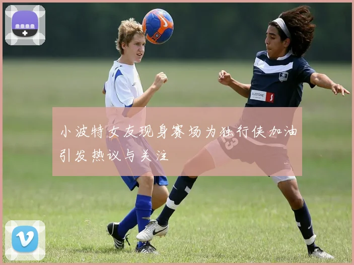 小波特女友现身赛场为独行侠加油引发热议与关注