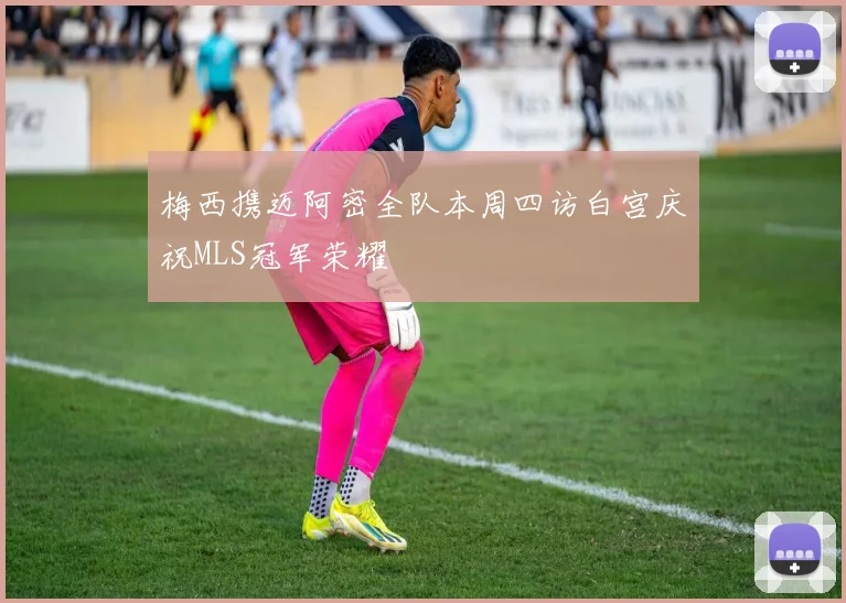 梅西携迈阿密全队本周四访白宫庆祝MLS冠军荣耀