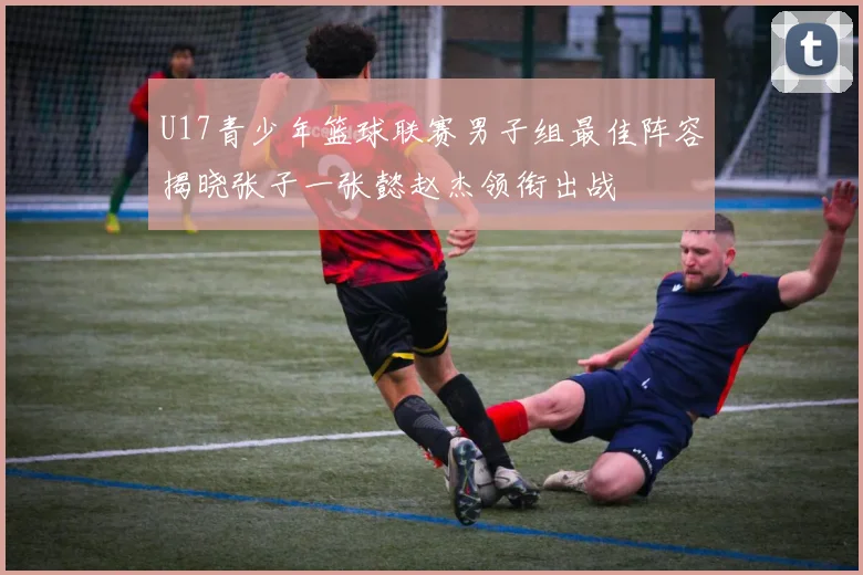 U17青少年篮球联赛男子组最佳阵容揭晓张子一张懿赵杰领衔出战
