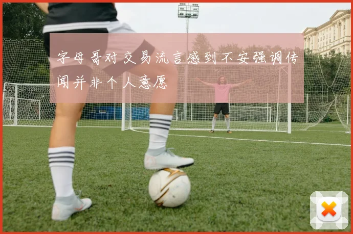 字母哥对交易流言感到不安强调传闻并非个人意愿