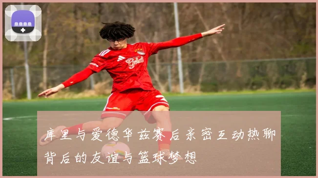 库里与爱德华兹赛后亲密互动热聊背后的友谊与篮球梦想