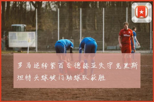 罗马逆转紫百合德赫亚失守克里斯坦特头球破门助球队获胜