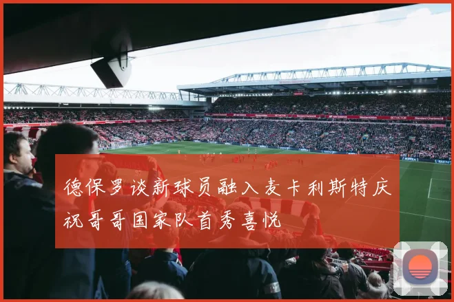 德保罗谈新球员融入麦卡利斯特庆祝哥哥国家队首秀喜悦