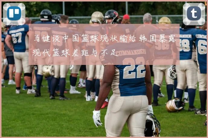 马健谈中国篮球现状输给韩国暴露现代篮球差距与不足