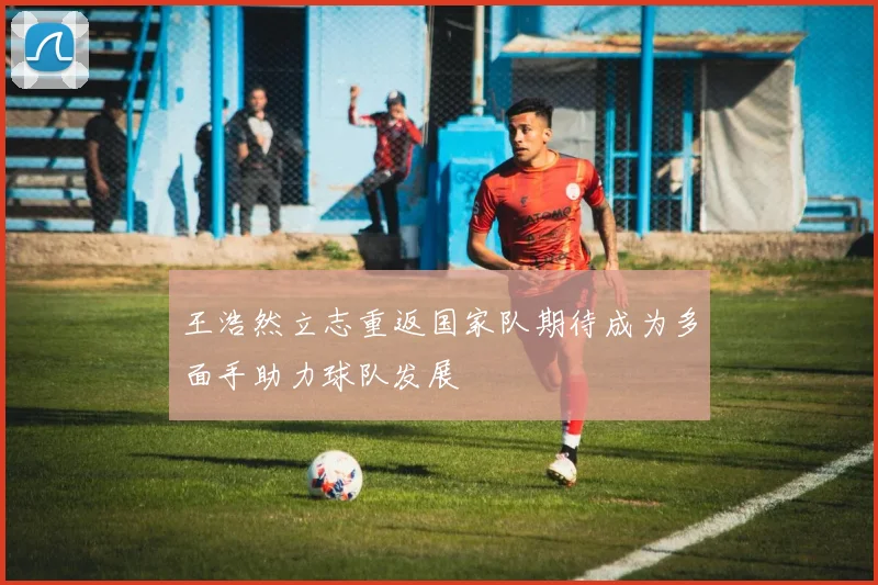 王浩然立志重返国家队期待成为多面手助力球队发展