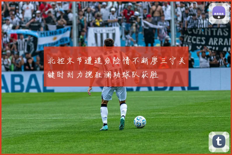 北控末节遭追分险情不断廖三宁关键时刻力挽狂澜助球队获胜