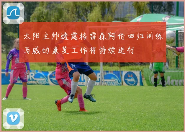 太阳主帅透露格雷森阿伦回归训练马威的康复工作将持续进行