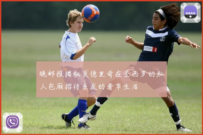 晚邮报揭秘莫德里奇在圣西罗的私人包厢招待亲友的奢华生活