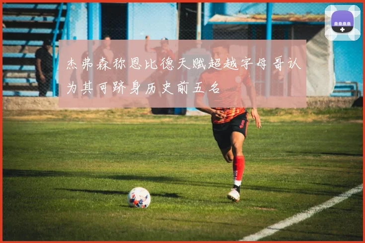 杰弗森称恩比德天赋超越字母哥认为其可跻身历史前五名