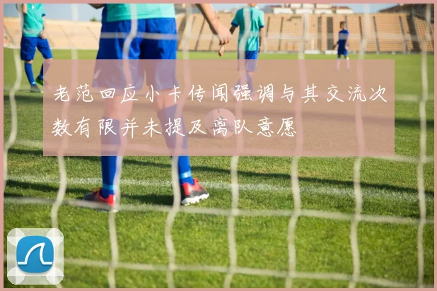 老范回应小卡传闻强调与其交流次数有限并未提及离队意愿