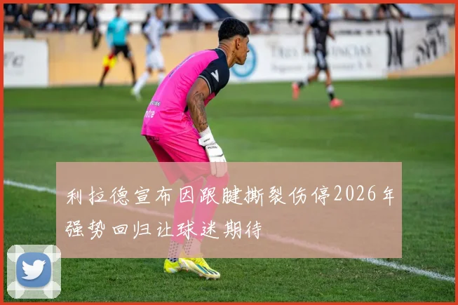 利拉德宣布因跟腱撕裂伤停2026年强势回归让球迷期待