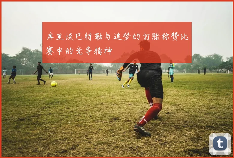 库里谈巴特勒与追梦的打赌称赞比赛中的竞争精神