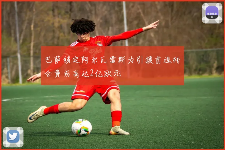 巴萨锁定阿尔瓦雷斯为引援首选转会费或高达2亿欧元