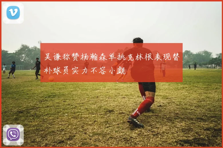 吴谦称赞杨瀚森单挑克林根表现替补球员实力不容小觑