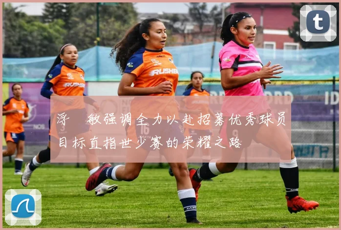 浮嶋敏强调全力以赴招募优秀球员目标直指世少赛的荣耀之路