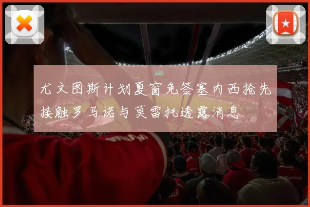 尤文图斯计划夏窗免签塞内西抢先接触罗马诺与莫雷托透露消息