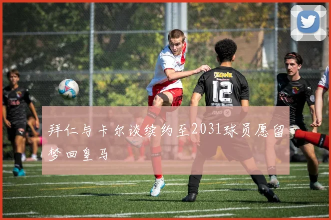 拜仁与卡尔谈续约至2031球员愿留梦回皇马