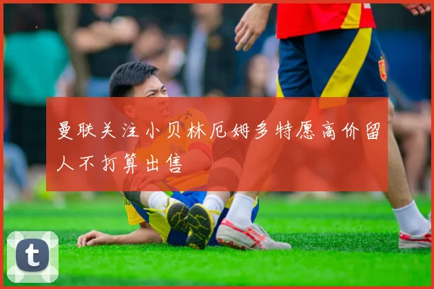 曼联关注小贝林厄姆多特愿高价留人不打算出售